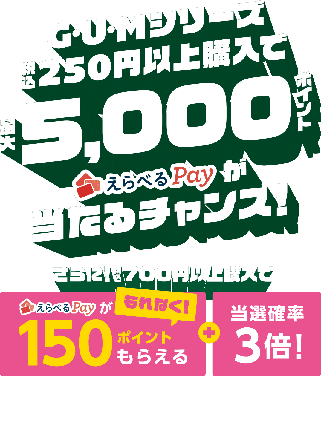 GUMシリーズ税込250円以上購入で、えらべるPayが最大5000ポイント当たるチャンス！●さらに！税込700円以上購入で〈もれなくえらべるPayが150ポイントもらえる〉＆当選確率3倍！【キャンペーン期間：2026年2月16日（月）～3月31日（火）】