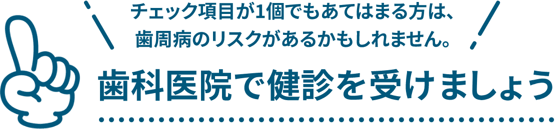 チェック項目が1個でもあてはまる方は、歯周病のリスクがあるかもしれません。歯科医院で健診を受けましょう